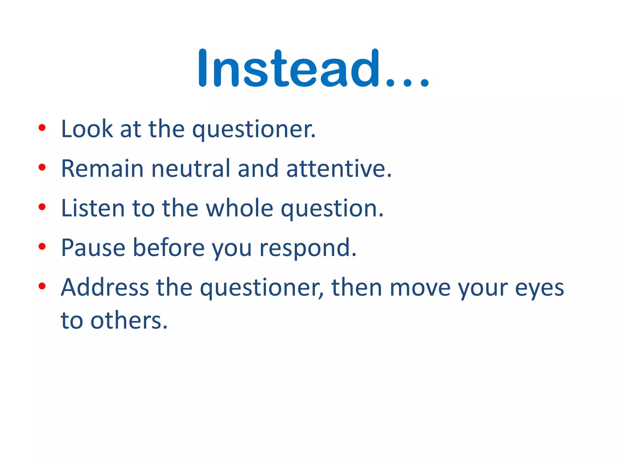 Instead…
•   Look at the questioner.
•   Remain neutral and attentive.
•   Listen to the whole question.
•   Pause before you respond.
•   Address the questioner, then move your eyes
    to others.
 