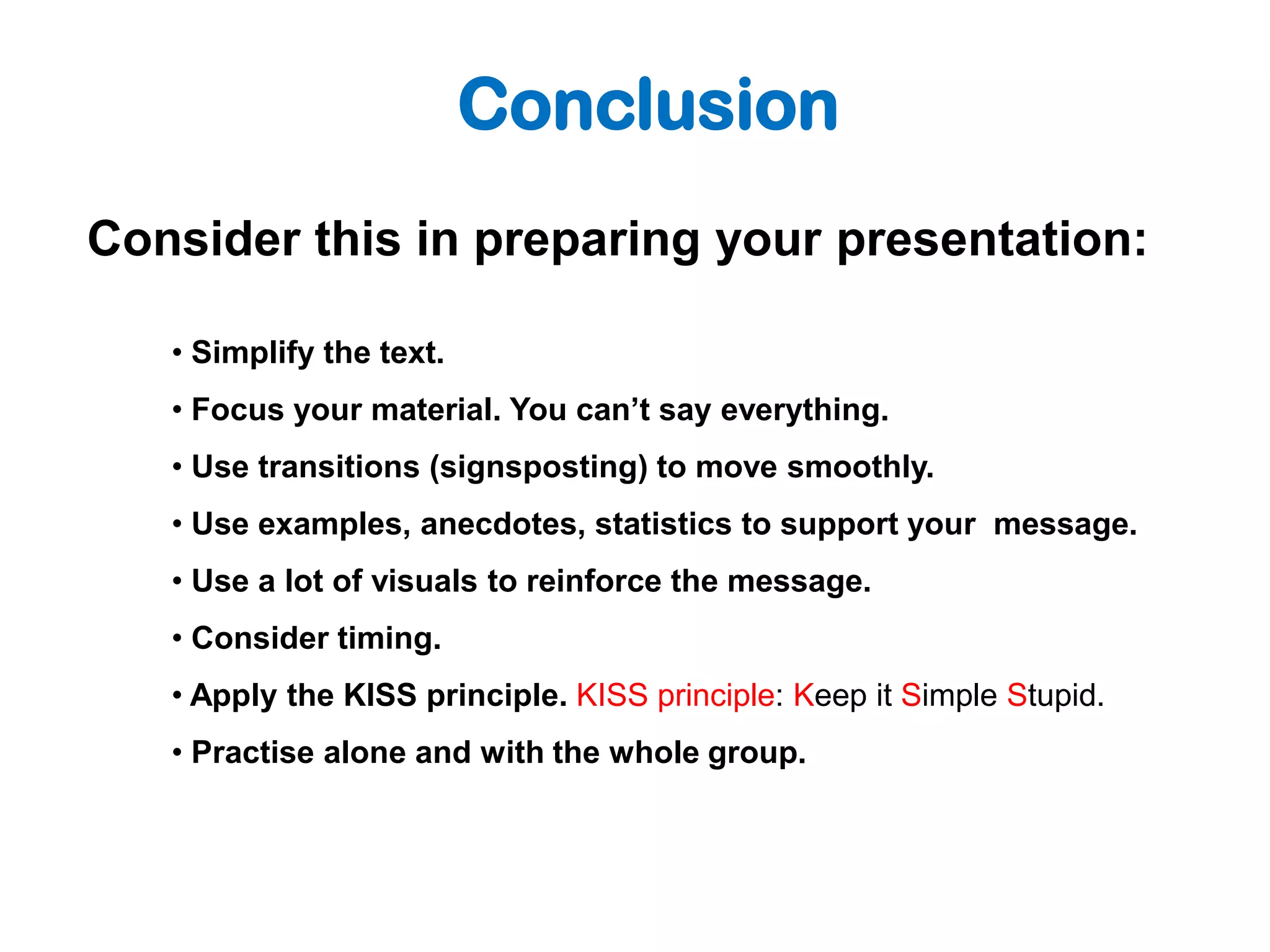 Conclusion
Consider this in preparing your presentation:

   • Simplify the text.
   • Focus your material. You can’t say everything.
   • Use transitions (signsposting) to move smoothly.
   • Use examples, anecdotes, statistics to support your message.
   • Use a lot of visuals to reinforce the message.
   • Consider timing.
   • Apply the KISS principle. KISS principle: Keep it Simple Stupid.
   • Practise alone and with the whole group.
 