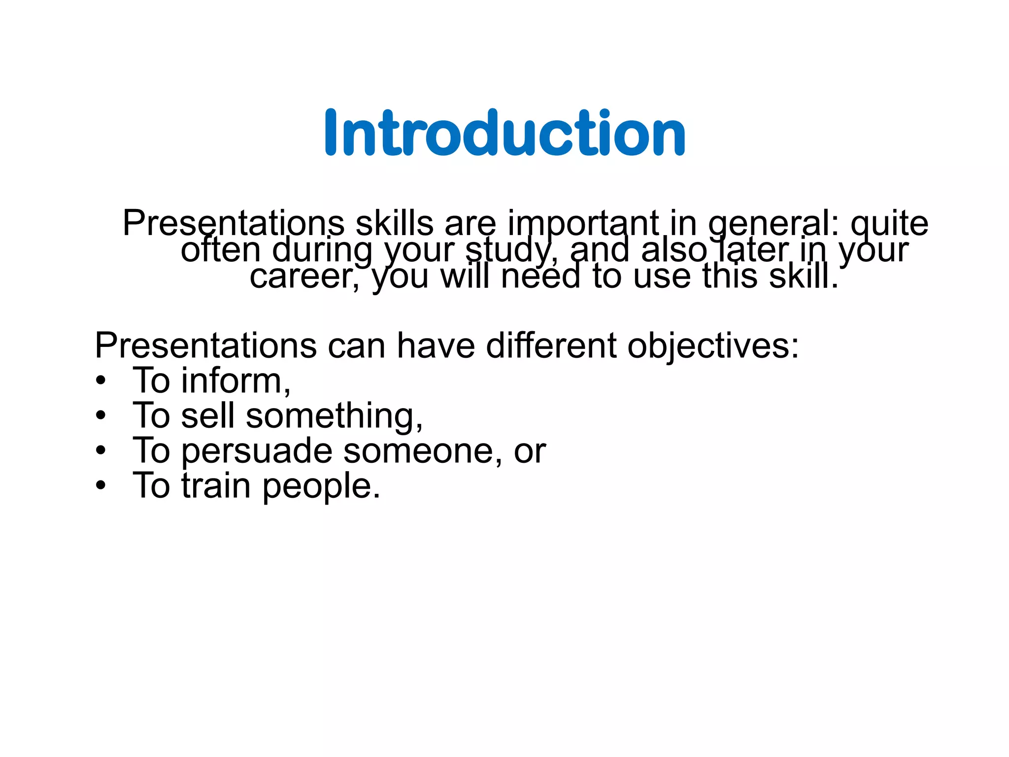 Introduction
 Presentations skills are important in general: quite
    often during your study, and also later in your
        career, you will need to use this skill.
Presentations can have different objectives:
• To inform,
• To sell something,
• To persuade someone, or
• To train people.
 