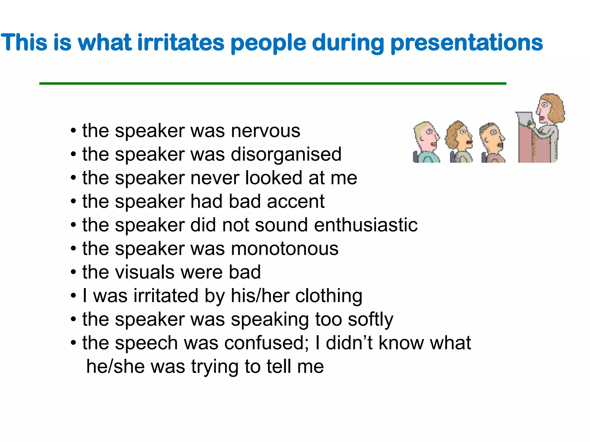 This is what irritates people during presentations


      • the speaker was nervous
      • the speaker was disorganised
      • the speaker never looked at me
      • the speaker had bad accent
      • the speaker did not sound enthusiastic
      • the speaker was monotonous
      • the visuals were bad
      • I was irritated by his/her clothing
      • the speaker was speaking too softly
      • the speech was confused; I didn’t know what
         he/she was trying to tell me
 