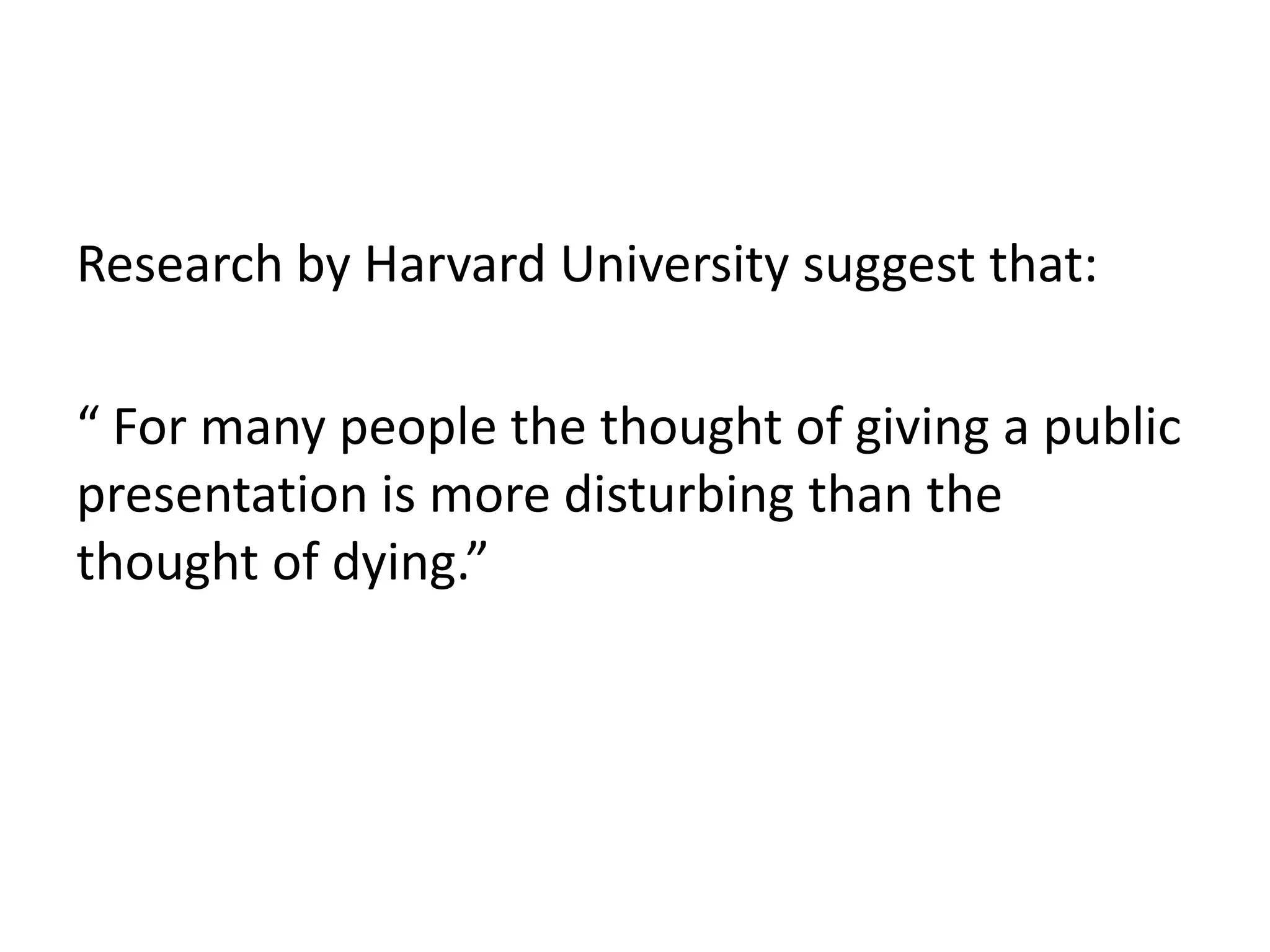 Research by Harvard University suggest that:

“ For many people the thought of giving a public
presentation is more disturbing than the
thought of dying.”
 