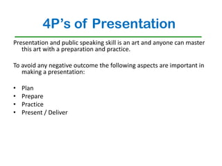 4P’s of Presentation
Presentation and public speaking skill is an art and anyone can master
   this art with a preparation and practice.

To avoid any negative outcome the following aspects are important in
   making a presentation:

•   Plan
•   Prepare
•   Practice
•   Present / Deliver
 