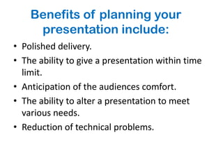 Benefits of planning your
     presentation include:
• Polished delivery.
• The ability to give a presentation within time
  limit.
• Anticipation of the audiences comfort.
• The ability to alter a presentation to meet
  various needs.
• Reduction of technical problems.
 