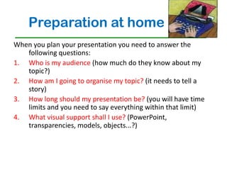 Preparation at home
When you plan your presentation you need to answer the
   following questions:
1. Who is my audience (how much do they know about my
   topic?)
2. How am I going to organise my topic? (it needs to tell a
   story)
3. How long should my presentation be? (you will have time
   limits and you need to say everything within that limit)
4. What visual support shall I use? (PowerPoint,
   transparencies, models, objects...?)
 