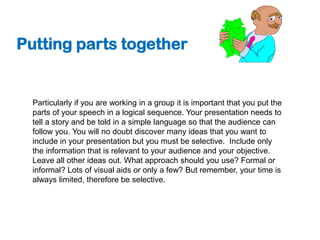 Putting parts together


  Particularly if you are working in a group it is important that you put the
  parts of your speech in a logical sequence. Your presentation needs to
  tell a story and be told in a simple language so that the audience can
  follow you. You will no doubt discover many ideas that you want to
  include in your presentation but you must be selective. Include only
  the information that is relevant to your audience and your objective.
  Leave all other ideas out. What approach should you use? Formal or
  informal? Lots of visual aids or only a few? But remember, your time is
  always limited, therefore be selective.
 