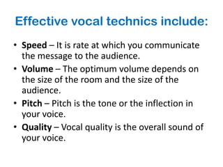 Effective vocal technics include:
• Speed – It is rate at which you communicate
  the message to the audience.
• Volume – The optimum volume depends on
  the size of the room and the size of the
  audience.
• Pitch – Pitch is the tone or the inflection in
  your voice.
• Quality – Vocal quality is the overall sound of
  your voice.
 