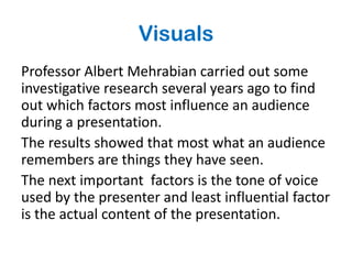 Visuals
Professor Albert Mehrabian carried out some
investigative research several years ago to find
out which factors most influence an audience
during a presentation.
The results showed that most what an audience
remembers are things they have seen.
The next important factors is the tone of voice
used by the presenter and least influential factor
is the actual content of the presentation.
 