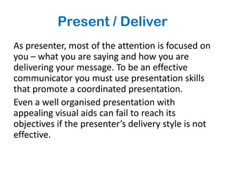 Present / Deliver
As presenter, most of the attention is focused on
you – what you are saying and how you are
delivering your message. To be an effective
communicator you must use presentation skills
that promote a coordinated presentation.
Even a well organised presentation with
appealing visual aids can fail to reach its
objectives if the presenter’s delivery style is not
effective.
 