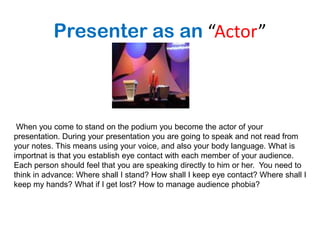 Presenter as an “Actor”



 When you come to stand on the podium you become the actor of your
presentation. During your presentation you are going to speak and not read from
your notes. This means using your voice, and also your body language. What is
importnat is that you establish eye contact with each member of your audience.
Each person should feel that you are speaking directly to him or her. You need to
think in advance: Where shall I stand? How shall I keep eye contact? Where shall I
keep my hands? What if I get lost? How to manage audience phobia?
 