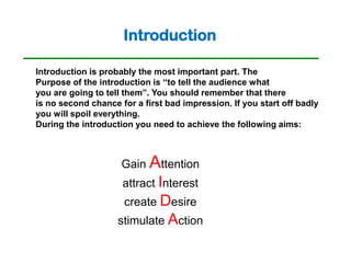 Introduction

Introduction is probably the most important part. The
Purpose of the introduction is “to tell the audience what
you are going to tell them”. You should remember that there
is no second chance for a first bad impression. If you start off badly
you will spoil everything.
During the introduction you need to achieve the following aims:



                     Gain Attention
                     attract Interest
                     create Desire
                    stimulate Action
 