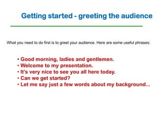 Getting started - greeting the audience


What you need to do first is to greet your audience. Here are some useful phrases:



     • Good morning, ladies and gentlemen.
     • Welcome to my presentation.
     • It’s very nice to see you all here today.
     • Can we get started?
     • Let me say just a few words about my background...
 