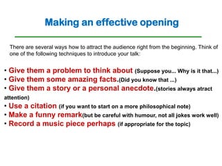 Making an effective opening

  There are several ways how to attract the audience right from the beginning. Think of
  one of the following techniques to introduce your talk:


• Give them a problem to think about (Suppose you... Why is it that...)
• Give them some amazing facts.(Did you know that ...)
• Give them a story or a personal anecdote.(stories always atract
attention)
• Use a citation (if you want to start on a more philosophical note)
• Make a funny remark(but be careful with humour, not all jokes work well)
• Record a music piece perhaps (if appropriate for the topic)
 
