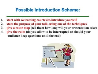 Possible Introduction Scheme:

1. start with welcoming courtesies/introduce yourself
2. state the purpose of your talk, using one of the techniques
3. give a route map (tell them how long will your presentation take)
4. give the rules (do you allow to be interrupted or should your
    audience keep questions until the end)
 