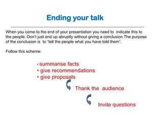 Ending your talk
When you come to the end of your presentation you need to indicate this to
the people. Don’t just end up abruptly without giving a conclusion.The purpose
of the conclusion is to “tell the people what you have told them”.

Follow this scheme:


                 • summarise  facts
                 • give recommendations
                 • give proposals

                                      Thank the audience


                                                   Invite questions
 
