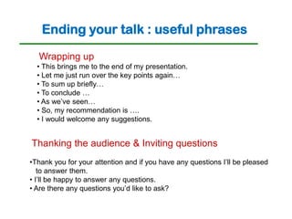 Ending your talk : useful phrases
  Wrapping up
  • This brings me to the end of my presentation.
  • Let me just run over the key points again…
  • To sum up briefly…
  • To conclude …
  • As we’ve seen…
  • So, my recommendation is ….
  • I would welcome any suggestions.


Thanking the audience & Inviting questions
•Thank you for your attention and if you have any questions I’ll be pleased
   to answer them.
• I’ll be happy to answer any questions.
• Are there any questions you’d like to ask?
 