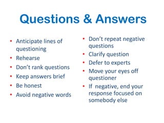 Questions & Answers
• Anticipate lines of    • Don’t repeat negative
  questioning              questions
                         • Clarify question
• Rehearse
                         • Defer to experts
• Don’t rank questions
                         • Move your eyes off
• Keep answers brief       questioner
• Be honest              • If negative, end your
• Avoid negative words     response focused on
                           somebody else
 
