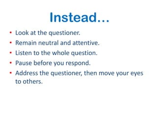 Instead…
•   Look at the questioner.
•   Remain neutral and attentive.
•   Listen to the whole question.
•   Pause before you respond.
•   Address the questioner, then move your eyes
    to others.
 