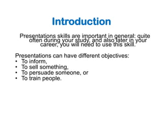 Introduction
 Presentations skills are important in general: quite
    often during your study, and also later in your
        career, you will need to use this skill.
Presentations can have different objectives:
• To inform,
• To sell something,
• To persuade someone, or
• To train people.
 