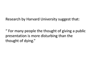 Research by Harvard University suggest that:

“ For many people the thought of giving a public
presentation is more disturbing than the
thought of dying.”
 