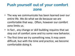 Push yourself out of your comfort
                zone
• The way we communicate has been learned over our
  entire life. We do what we do because we are
  comfortable that way . Often, however our comfort
  zone limits us.
• In fact , any change or skill building requires that we
  step out of comfort zone and try some new behavior.
• The first time we try something new, it may seem
  difficult, but with the time and practice, we become
  comfortable doing it.
 