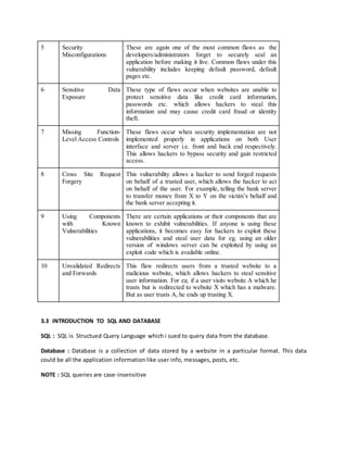 5 Security
Misconfigurations
These are again one of the most common flaws as the
developers/administrators forget to securely seal an
application before making it live. Common flaws under this
vulnerability includes keeping default password, default
pages etc.
6 Sensitive Data
Exposure
These type of flaws occur when websites are unable to
protect sensitive data like credit card information,
passwords etc. which allows hackers to steal this
information and may cause credit card fraud or identity
theft.
7 Missing Function-
Level Access Controls
These flaws occur when security implementation are not
implemented properly in applications on both User
interface and server i.e. front and back end respectively.
This allows hackers to bypass security and gain restricted
access.
8 Cross Site Request
Forgery
This vulnerability allows a hacker to send forged requests
on behalf of a trusted user, which allows the hacker to act
on behalf of the user. For example, telling the bank server
to transfer money from X to Y on the victim’s behalf and
the bank server accepting it.
9 Using Components
with Known
Vulnerabilities
There are certain applications or their components that are
known to exhibit vulnerabilities. If anyone is using these
applications, it becomes easy for hackers to exploit these
vulnerabilities and steal user data for eg. using an older
version of windows server can be exploited by using an
exploit code which is available online.
10 Unvalidated Redirects
and Forwards
This flaw redirects users from a trusted website to a
malicious website, which allows hackers to steal sensitive
user information. For eg. if a user visits website A which he
trusts but is redirected to website X which has a malware.
But as user trusts A, he ends up trusting X.
3.3 INTRODUCTION TO SQL AND DATABASE
SQL : SQL is Structued Query Language which i sued to query data from the database.
Database : Database is a collection of data stored by a website in a particular format. This data
could be all the application information like user info, messages, posts, etc.
NOTE : SQL queries are case-insensitive
 