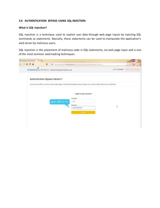 3.4 AUTHENTICATION BYPASS USING SQL INJECTION:
What is SQL Injection?
SQL injection is a technique used to exploit user data through web page inputs by injecting SQL
commands as statements. Basically, these statements can be used to manipulate the application’s
web server by malicious users.
SQL injection is the placement of malicious code in SQL statements, via web page input and is one
of the most common web hacking techniques.
 