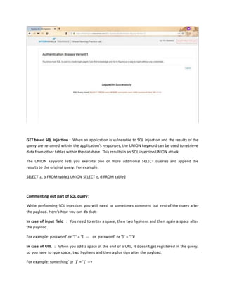 GET based SQL Injection : When an application is vulnerable to SQL injection and the results of the
query are returned within the application's responses, the UNION keyword can be used to retrieve
data from other tables within the database. This results in an SQL injection UNION attack.
The UNION keyword lets you execute one or more additional SELECT queries and append the
results to the original query. For example:
SELECT a, b FROM table1 UNION SELECT c, d FROM table2
Commenting out part of SQL query:
While performing SQL Injection, you will need to sometimes comment out rest of the query after
the payload. Here's how you can do that:
In case of input field : You need to enter a space, then two hyphens and then again a space after
the payload.
For example: password' or '1' = '1' -- or password' or '1' = '1'#
In case of URL : When you add a space at the end of a URL, it doesn't get registered in the query,
so you have to type space, two hyphens and then a plus sign after the payload.
For example: something' or '1' = '1' --+
 