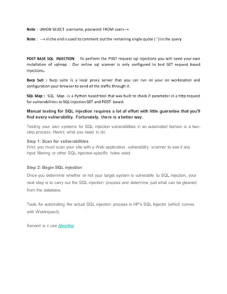 Note : UNION SELECT username, password FROM users--+
Note : --+ in the end is used to comment out the remaining single quote ( ' ) in the query
POST BASE SQL INJECTION To perform the POST request sql injections you will need your own
installation of sqlmap . Our online sql scanner is only configured to test GET request based
injections.
Burp Suit : Burp suite is a local proxy server that you can run on your on workstation and
configuration your browser to send all the traffic through it.
SQL Map : SQL Map is a Python based tool that was built to check if parameter in a http request
for vulnerabilities to SQL injection GET and POST based.
Manual testing for SQL injection requires a lot of effort with little guarantee that you'll
find every vulnerability. Fortunately, there is a better way.
Testing your own systems for SQL injection vulnerabilities in an automated fashion is a two-
step process. Here's what you need to do:
Step 1: Scan for vulnerabilities
First, you must scan your site with a Web application vulnerability scanner to see if any
input filtering or other SQL injection-specific holes exist.
Step 2: Begin SQL injection
Once you determine whether or not your target system is vulnerable to SQL injection, your
next step is to carry out the SQL injection process and determine just what can be gleaned
from the database.
Tools for automating the actual SQL injection process is HP's SQL Injector (which comes
with WebInspect).
Second is c use Absinthe
 