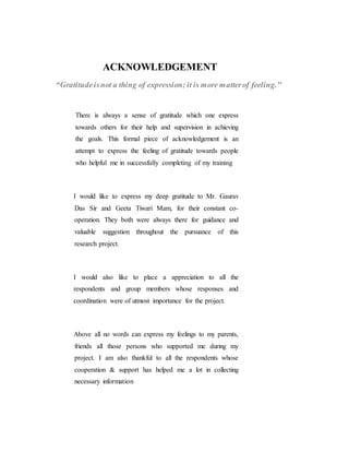 ACKNOWLEDGEMENT
“Gratitudeisnot a thing of expression; it is more matterof feeling."
There is always a sense of gratitude which one express
towards others for their help and supervision in achieving
the goals. This formal piece of acknowledgement is an
attempt to express the feeling of gratitude towards people
who helpful me in successfully completing of my training
I would like to express my deep gratitude to Mr. Gaurav
Das Sir and Geeta Tiwari Mam, for their constant co-
operation. They both were always there for guidance and
valuable suggestion throughout the pursuance of this
research project.
I would also like to place a appreciation to all the
respondents and group members whose responses and
coordination were of utmost importance for the project.
Above all no words can express my feelings to my parents,
friends all those persons who supported me during my
project. I am also thankful to all the respondents whose
cooperation & support has helped me a lot in collecting
necessary information
 