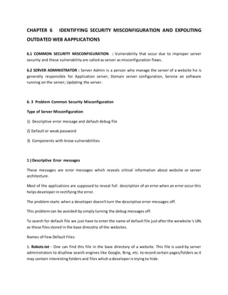 CHAPTER 6 IDENTIFYING SECURITY MISCONFIGURATION AND EXPOLITING
OUTDATED WEB AAPPLICATIONS
6.1 COMMON SECURITY MISCONFIGURATION : Vulnerability that occur due to improper server
security and these vulnerability are called as server as misconfiguration flaws.
6.2 SERVER ADMINISTRATOR : Server Admin is a person who manage the server of a website he is
generally responsible for Application server, Domain server configuration, Service an software
running on the server, Updating the server.
6. 3 Problem Common Security Misconfiguration
Type of Server Misconfiguration
1) Descriptive error message and default debug file
2) Default or weak password
3) Components with know vulnerabilities
1 ) Descriptive Error messages
These messages are error messages which reveals critical information about website or server
architecture.
Most of the applications are supposed to reveal full description of an error when an error occur this
helps developer in rectifying the error.
The problem starts when a developer doesn't turn the descriptive error messages off.
This problem can be avoided by simply turning the debug messages off.
To search for default file we just have to enter the name of default file just after the wewbsite's URL
as these files stored in the base direcotry of the websites.
Names of Few Default Files:
1. Robots.txt - One can find this file in the base directory of a website. This file is used by server
administrators to disallow search engines like Google, Bing, etc. to record certain pages/folders as it
may contain interesting folders and files which a developer is trying to hide.
 