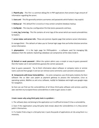 2. Phpinfo.php - This file is a common debug file in PHP applications that contains huge amount of
information regarding the server.
3. Users.xml - This file generally contains usernames and passwords which hackers may exploit.
4. Backup.sql - This default file is crucial as it may contain complete database backup.
5. Config.bak - This may be a configuration file that stores passwords and keys.
6. error_log / error.log - This file contains all error logs of the server which can reveal vulnerabilities
to hackers.
7. server-status and server-info - These are common Apache page that contains server information.
8. manager/html - This default url takes you to Tomcat login page that can further disclose sensitive
server information.
9. phpmyadmin - It is the login page for PHPmyadmin - a software used for managing SQL
databases from the website. Exploiting a database can compromise all the data inside it.
2) Default or weak password : When the system admin uses a simple or easy to guess password
then the hacker can tr and sometimes guesses the correct password.
How to guess password: Try to fetch information about software or company name or service
name used and then google it and we can retrieve some commonly used usename and password.
3) Components with know Vulnerabilities : As some compaines uses third party modules for their
software like as Uber uses paytm as payment gateway to process the transaction, Linux as
operating system, McAfee as anti-virus software, mySQL for Database and might uses google maps
for navigation.
So here we can find out the vulnerabilities of all these third party software and services used by
uber and then try to exploit those vulnerabilities in order to gain access in uber.
3 main reason why using third party tools is a problem :
1. The software does not belong to the application so it is difficult to know if it has a vulnerability.
2. Even if the organisation using 3rd party tools knows about the vulnerabilities in it, they cannot
patch it themselves.
3. If a hacker finds a bug in a 3rd party tool, it puts thousands of applications at risk.using them is a
necessity.
 