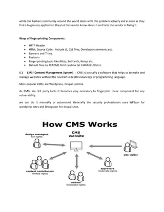 white hat hackers community around the world deals with this problem actively and as soon as they
find a bug in any application they let the vendor know about it and help the vendor in fixing it.
Ways of fingerprinting Components:
 HTTP Header
 HTML Source Code - Include JS, CSS files, Developer comments etc.
 Banners and Titles.
 Favicons
 Fingerprinting tools like Nikto, Builtwith, Nmap etc.
 Default files lie README.html readme.txt CHNAGELOG.txt.
6.3 CMS (Content Management System) : CMS is basically a software that helps us to make and
manage websites without the need of in depth knowledge of programming language.
Most popular CMSs are Wordpress, Drupal, Joomla
As CMSs are 3rd party tools it becomes very necessary to fingerprint these component for any
vulnerability.
we can do it manually or automated. Generally the security professionals uses WPScan for
wordpress sites and Droopscan for drupal sites.
 
