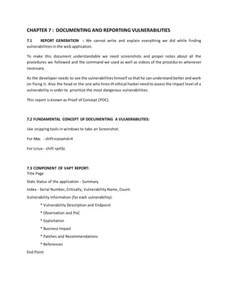 CHAPTER 7 : DOCUMENTING AND REPORTIING VULNERABILITIES
7.1 REPORT GENERATION : We cannot write and explain everything we did while finding
vulnerabilities in the web application.
To make this document understandable we need screenshots and proper notes about all the
procedures we followed and the command we used as well as videos of the procedures whenever
necessary.
As the developer needs to see the vulnerabilities himself so that he can understand better and work
on fixing it. Also the head or the one who hires th ethical hacker need to assess the impact level of a
vulnerability in order to prioritize the most dangerous vulnerabilities.
This report is known as Proof of Concept (POC).
7.2 FUNDAMENTAL CONCEPT OF DOCUMENTING A VULNERABILITIES:
Use snipping tools in windows to take an Screenshot.
For Mac - shift+cooamd+4
For Linux - shift +prtSc
7.3 COMPONENT OF VAPT REPORT:
Title Page
Stats Status of the application - Summary
Index - Serial Number, Critically, Vulnerability Name, Count.
Vulnerability Information (for each vulnerability).
* Vulnerability Description and Endpoint
* Observation and PoC
* Exploitation
* Business Impact
* Patches and Recommendations
* References
End Point
 