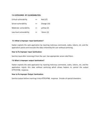 7.4 CATEGORIES OF VULNERABILITIES:
Critical vulnerability => Red (17)
Server vulnerability => Orange (15)
Moderate vulnerability => yellow (2)
Low level vulnerability => Green (2)
7.5 What is Improper Input Sanitization?
Hacker exploits the web application by injecting malicious commands, codes, tokens, etc. and the
application parses and executes this data entered by the user without sanitizing.
How to fix Improper Input Sanitization:
Sanitize input after receiving it from the user. Use appropriate server side filters.
7.6 What is improper output Sanitization?
Hacker exploits the web application by injecting malicious commands, codes, tokens, etc. and the
application injects this data without sanitizing which allows hackers to control the output
HTTP/HTML response.
How to fix Improper Output Sanitization:
Sanitize output before inserting it into HTTP/HTML response. Encode all special characters.
 