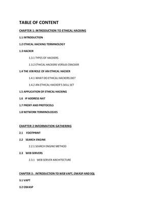 TABLE OF CONTENT
CHAPTER 1: INTRODUCTION TO ETHICAL HACKING
1.1 INTRODUCTION
1.2 ETHICAL HACKING TERMINOLOGY
1.3 HACKER
1.3.1 TYPES OF HACKERS
1.3.2 ETHICAL HACKERS VERSUS CRACKER
1.4 THE JOB ROLE OF AN ETHICAL HACKER
1.4.1 WHAT DO ETHICAL HACKERS DO?
1.4.2 AN ETHICAL HACKER’S SKILL SET
1.5 APPLICATION OF ETHICAL HACKING
1.6 IP ADDRESS NAT
1.7 PROXY AND PROTOCOLS
1.8 NETWORK TERMINOLOGIES
CHAPTER 2 INFORMATION GATHERING
2.1 FOOTPRINT
2.2 SEARCH ENGINE
2.2.1 SEARCH ENGINE METHOD
2.3 WEB SERVERS
2.3.1 WEB SERVER ARCHITECTURE
CHAPTER 3 : INTRODUCTION TO WEB VAPT, OWASP AND SQL
3.1 VAPT
3.2 OWASP
 