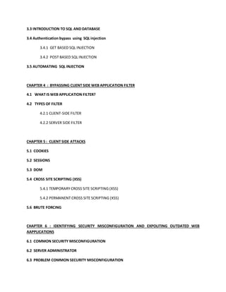 3.3 INTRODUCTION TO SQL AND DATABASE
3.4 Authentication bypass using SQL injection
3.4.1 GET BASED SQL INJECTION
3.4.2 POST BASED SQL INJECTION
3.5 AUTOMATING SQL INJECTION
CHAPTER 4 : BYPASSING CLIENT SIDE WEB APPLICATION FILTER
4.1 WHAT IS WEB APPLICATION FILTER?
4.2 TYPES OF FILTER
4.2.1 CLIENT-SIDE FILTER
4.2.2 SERVER SIDE FILTER
CHAPTER 5 : CLIENT SIDE ATTACKS
5.1 COOKIES
5.2 SESSIONS
5.3 DOM
5.4 CROSS SITE SCRIPTING (XSS)
5.4.1 TEMPORARY CROSS SITE SCRIPTING (XSS)
5.4.2 PERMANENT CROSS SITE SCRIPTING (XSS)
5.6 BRUTE FORCING
CHAPTER 6 : IDENTIFYING SECURITY MISCONFIGURATION AND EXPOLITING OUTDATED WEB
AAPPLICATIONS
6.1 COMMON SECURITY MISCONFIGURATION
6.2 SERVER ADMINISTRATOR
6.3 PROBLEM COMMON SECURITY MISCONFIGURATION
 