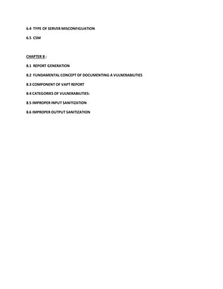 6.4 TYPE OF SERVER MISCONFIGUATION
6.5 CSM
CHAPTER 8 :
8.1 REPORT GENERATION
8.2 FUNDAMENTAL CONCEPT OF DOCUMENTING A VULNERABILITIES
8.3 COMPONENT OF VAPT REPORT
8.4 CATEGORIES OF VULNERABILITIES:
8.5 IMPROPER INPUT SANITIZATION
8.6 IMPROPER OUTPUT SANITIZATION
 