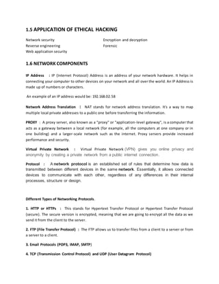 1.5 APPLICATION OF ETHICAL HACKING
Network security Encryption and decryption
Reverse engineering Forensic
Web application security
1.6 NETWORK COMPONENTS
IP Address : IP (Internet Protocol) Address is an address of your network hardware. It helps in
connecting your computer to other devices on your network and all over the world. An IP Address is
made up of numbers or characters.
An example of an IP address would be: 192.168.02.58
Network Address Translation : NAT stands for network address translation. It's a way to map
multiple local private addresses to a public one before transferring the information.
PROXY : A proxy server, also known as a "proxy" or "application-level gateway", is a computer that
acts as a gateway between a local network (for example, all the computers at one company or in
one building) and a larger-scale network such as the internet. Proxy servers provide increased
performance and security.
Virtual Private Network : Virtual Private Network (VPN) gives you online privacy and
anonymity by creating a private network from a public internet connection.
Protocol : A network protocol is an established set of rules that determine how data is
transmitted between different devices in the same network. Essentially, it allows connected
devices to communicate with each other, regardless of any differences in their internal
processes, structure or design.
Different Types of Networking Protocols.
1. HTTP or HTTPs : This stands for Hypertext Transfer Protocol or Hypertext Transfer Protocol
(secure). The secure version is encrypted, meaning that we are going to encrypt all the data as we
send it from the client to the server.
2. FTP (File Transfer Protocol) : The FTP allows us to transfer files from a client to a server or from
a server to a client.
3. Email Protocols (POP3, IMAP, SMTP)
4. TCP (Transmission Control Protocol) and UDP (User Datagram Protocol)
 