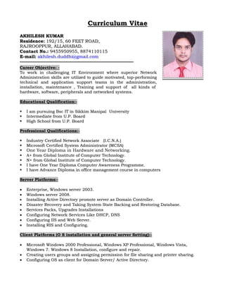 Curriculum Vitae 
AKHILESH KUMAR 
Residence: 192/15, 60 FEET ROAD, 
RAJROOPPUR, ALLAHABAD. 
Contact No.: 9455950955, 8874110115 
E-mail: akhilesh.duddhi@gmail.com 
———————————————————————————————————————————————————————— 
Career Objective: - 
To work in challenging IT Environment where superior Network 
Administration skills are utilized to guide motivated, top-performing 
technical and application support teams in the administration, 
installation, maintenance , Training and support of all kinds of 
hardware, software, peripherals and networked systems. 
Educational Qualification:- 
 I am pursuing Bsc IT in Sikkim Manipal University 
 Intermediate from U.P. Board 
 High School from U.P. Board 
Professional Qualifications:- 
 Industry Certified Network Associate (I.C.N.A.) 
 Microsoft Certified System Administrator (MCSA) 
 One Year Diploma in Hardware and Networking. 
 A+ from Global Institute of Computer Technology. 
 N+ from Global Institute of Computer Technology. 
 I have One Year Diploma Computer Awareness Programme. 
 I have Advance Diploma in office management course in computers 
Server Platforms:- 
 Enterprise, Windows server 2003. 
 Windows server 2008. 
 Installing Active Directory promote server as Domain Controller. 
 Disaster Recovery and Taking System State Backing and Restoring Database. 
 Services Packs, Upgrades Installations 
 Configuring Network Services Like DHCP, DNS 
 Configuring IIS and Web Server. 
 Installing RIS and Configuring. 
Client Platforms (O S installation and general server Setting):- 
 Microsoft Windows 2000 Professional, Windows XP Professional, Windows Vista, 
Windows 7. Windows 8 Installation, configure and repair. 
 Creating users groups and assigning permission for file sharing and printer sharing. 
 Configuring OS as client for Domain Server/ Active Directory. 
 