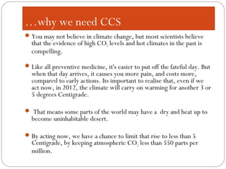 You may not believe in climate change, but most scientists believe
that the evidence of high CO2 levels and hot climates in the past is
compelling.
Like all preventive medicine, it's easier to put off the fateful day. But
when that day arrives, it causes you more pain, and costs more,
compared to early actions. Its important to realise that, even if we
act now, in 2012, the climate will carry on warming for another 3 or
5 degrees Centigrade.
 That means some parts of the world may have a dry and heat up to
become uninhabitable desert.
By acting now, we have a chance to limit that rise to less than 5
Centigrade, by keeping atmospheric CO2 less than 550 parts per
million.
…why we need CCS
 