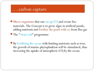 ….carbon capture
Micro-organisms that can eat up CO2and create bio-
materials. The Concept is to grow algae in artificial ponds,
adding nutrients and fertilize the pond with co2 from flue gas
The "clean coal" programme
By fertilizing the ocean with limiting nutrients such as iron,
the growth of marine phytoplankton will be stimulated, thus
increasing the uptake of atmospheric CO2by the ocean.
 