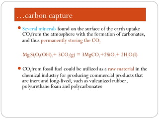 …carbon capture
Several minerals found on the surface of the earth uptake
CO2from the atmosphere with the formation of carbonates,
and thus permanently storing the CO2
Mg3Si2O5(OH)4+ 3CO2(g) = 3MgCO3+2SiO2+ 2H2O(l)
CO2from fossil fuel could be utilized as a raw material in the
chemical industry for producing commercial products that
are inert and long-lived, such as vulcanized rubber,
polyurethane foam and polycarbonates
 