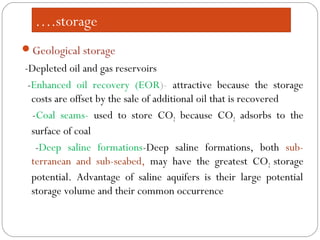….storage
Geological storage
-Depleted oil and gas reservoirs
-Enhanced oil recovery (EOR)- attractive because the storage
costs are offset by the sale of additional oil that is recovered
-Coal seams- used to store CO2 because CO2 adsorbs to the
surface of coal
-Deep saline formations-Deep saline formations, both sub-
terranean and sub-seabed, may have the greatest CO2 storage
potential. Advantage of saline aquifers is their large potential
storage volume and their common occurrence
 