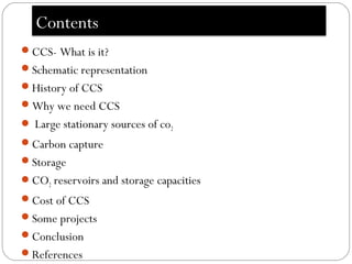 Contents
CCS- What is it?
Schematic representation
History of CCS
Why we need CCS
 Large stationary sources of co2
Carbon capture
Storage
CO2 reservoirs and storage capacities
Cost of CCS
Some projects
Conclusion
References
 