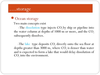 ….storage
Ocean storage
Two main concepts exist
-The dissolution type injects CO2 by ship or pipeline into
the water column at depths of 1000 m or more, and the CO2
subsequently dissolves.
-The lake type deposits CO2 directly onto the sea floor at
depths greater than 3000 m, where CO2 is denser than water
and is expected to form a lake that would delay dissolution of
CO2 into the environment.
 