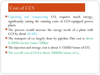 Cost of CCS
Capturing and compressing CO2 requires much energy,
significantly raising the running costs of CCS-equipped power
plants
The process would increase the energy needs of a plant with
CCS by about 10-40%
The transport of co2 largely done by pipeline.This cost is about
0.5USD/metric tonne/100km
The injection and storage cost is about 3-15USD/tonne of CO2
The overall cost of CCS is about 100USD/tonne of co2
 