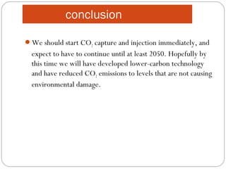 conclusion
We should start CO2 capture and injection immediately, and
expect to have to continue until at least 2050. Hopefully by
this time we will have developed lower-carbon technology
and have reduced CO2 emissions to levels that are not causing
environmental damage.
 