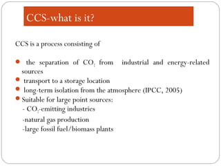 CCS-what is it?
CCS is a process consisting of
 the separation of CO2 from industrial and energy-related
sources
 transport to a storage location
 long-term isolation from the atmosphere (IPCC, 2005)
Suitable for large point sources:
- CO2-emitting industries
-natural gas production
-large fossil fuel/biomass plants
 