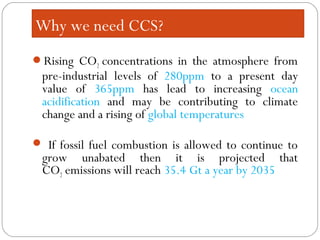 Rising CO2 concentrations in the atmosphere from
pre-industrial levels of 280ppm to a present day
value of 365ppm has lead to increasing ocean
acidification and may be contributing to climate
change and a rising of global temperatures
 If fossil fuel combustion is allowed to continue to
grow unabated then it is projected that
CO2 emissions will reach 35.4 Gt a year by 2035
Why we need CCS?
 