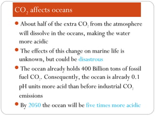 About half of the extra CO2 from the atmosphere
will dissolve in the oceans, making the water
more acidic
The effects of this change on marine life is
unknown, but could be disastrous
The ocean already holds 400 Billion tons of fossil
fuel CO2. Consequently, the ocean is already 0.1
pH units more acid than before industrial CO2
emissions
By 2050 the ocean will be five times more acidic
CO2 affects oceans
 
